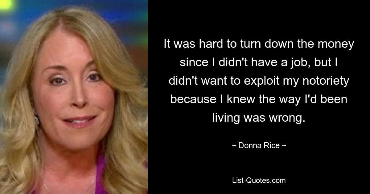 It was hard to turn down the money since I didn't have a job, but I didn't want to exploit my notoriety because I knew the way I'd been living was wrong. — © Donna Rice