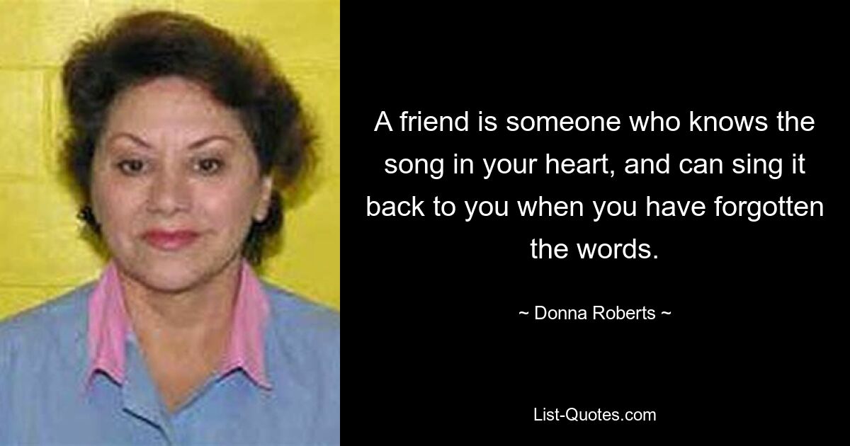 A friend is someone who knows the song in your heart, and can sing it back to you when you have forgotten the words. — © Donna Roberts