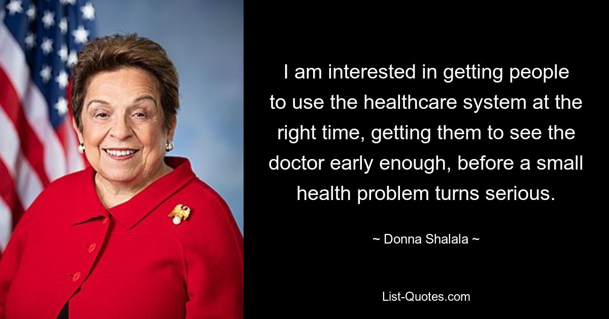 I am interested in getting people to use the healthcare system at the right time, getting them to see the doctor early enough, before a small health problem turns serious. — © Donna Shalala