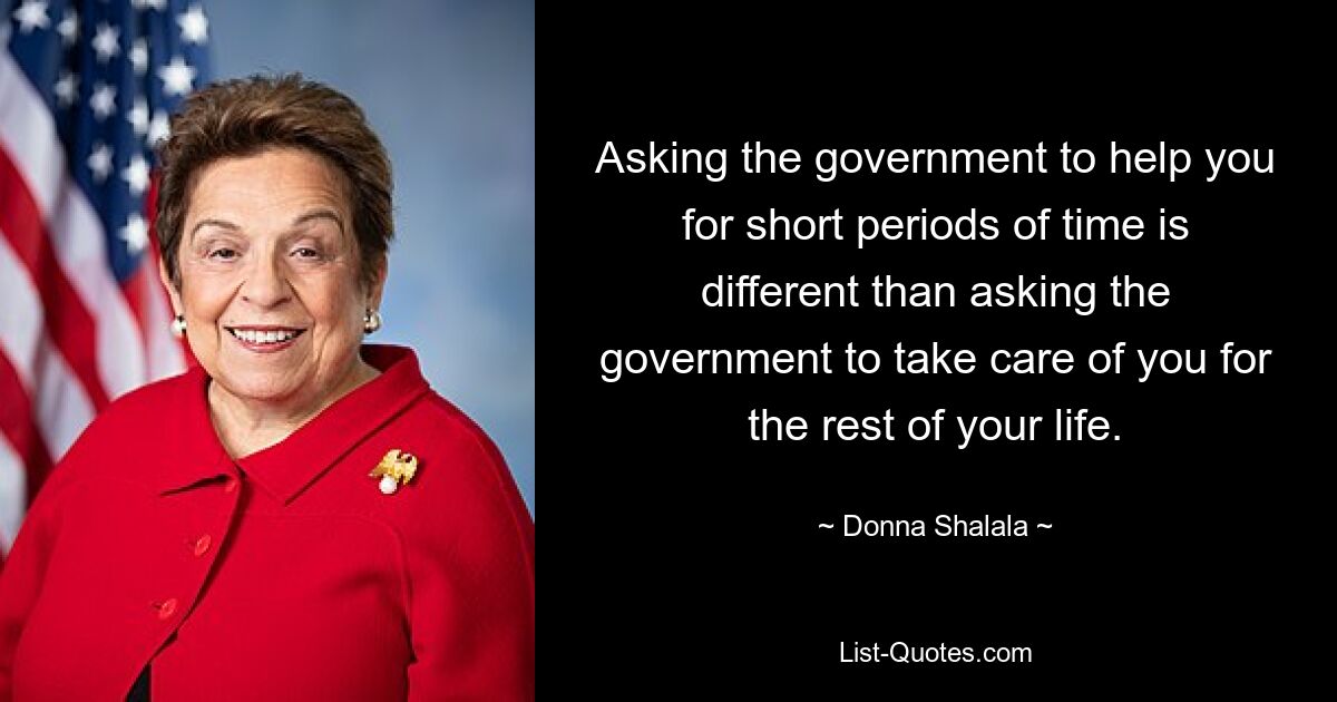 Asking the government to help you for short periods of time is different than asking the government to take care of you for the rest of your life. — © Donna Shalala