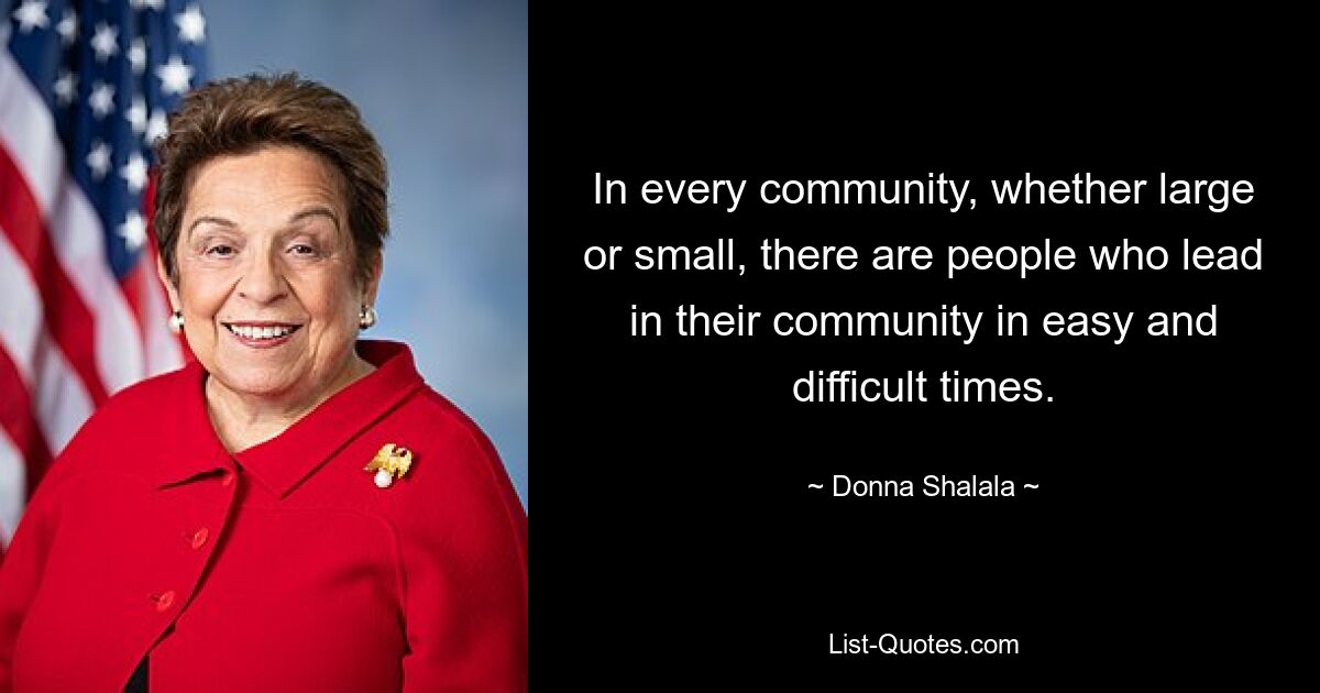 In every community, whether large or small, there are people who lead in their community in easy and difficult times. — © Donna Shalala