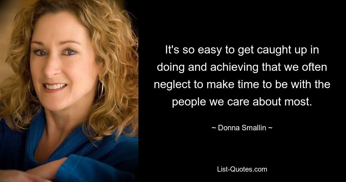 It's so easy to get caught up in doing and achieving that we often neglect to make time to be with the people we care about most. — © Donna Smallin