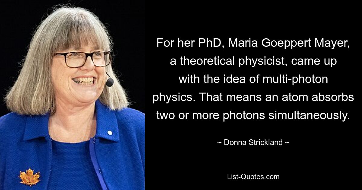 For her PhD, Maria Goeppert Mayer, a theoretical physicist, came up with the idea of multi-photon physics. That means an atom absorbs two or more photons simultaneously. — © Donna Strickland