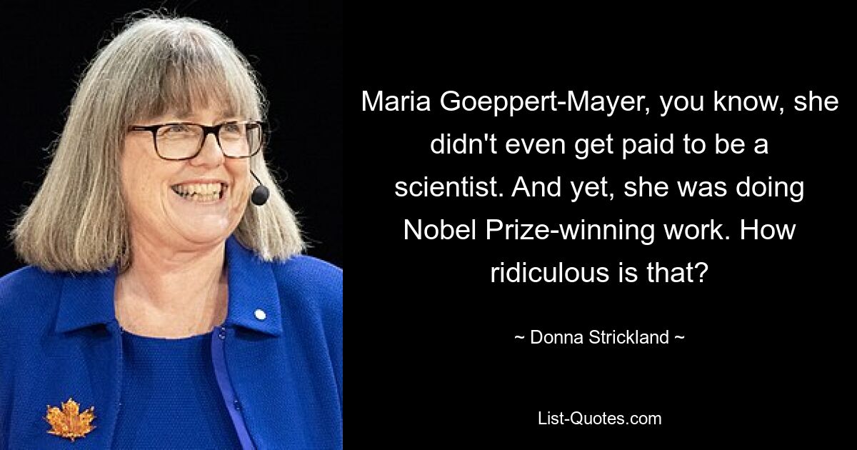 Maria Goeppert-Mayer, you know, she didn't even get paid to be a scientist. And yet, she was doing Nobel Prize-winning work. How ridiculous is that? — © Donna Strickland