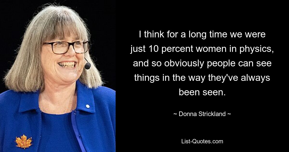 I think for a long time we were just 10 percent women in physics, and so obviously people can see things in the way they've always been seen. — © Donna Strickland