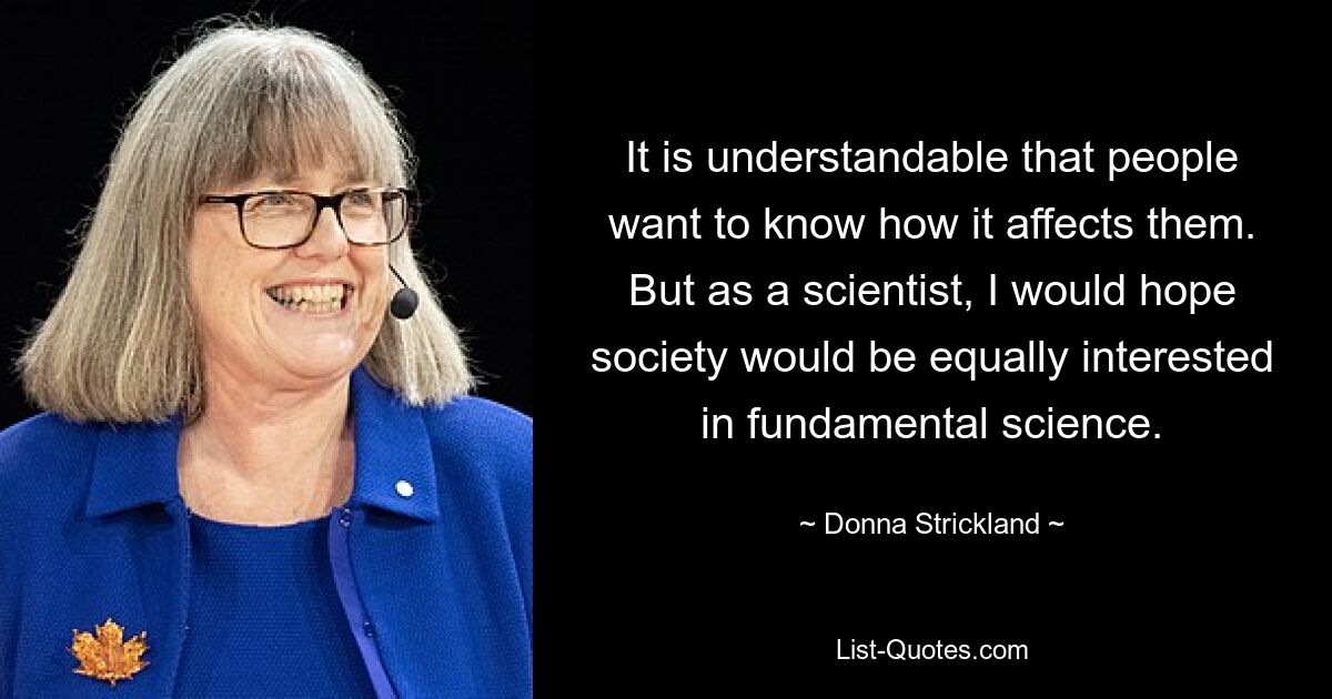 It is understandable that people want to know how it affects them. But as a scientist, I would hope society would be equally interested in fundamental science. — © Donna Strickland