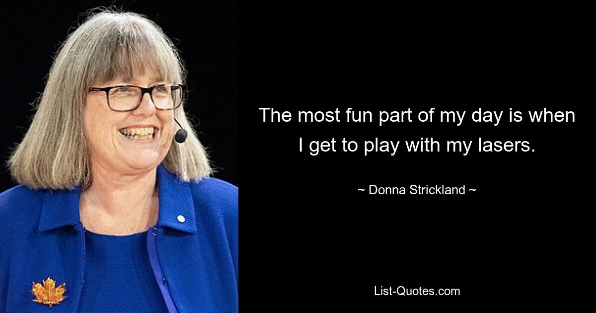 The most fun part of my day is when I get to play with my lasers. — © Donna Strickland