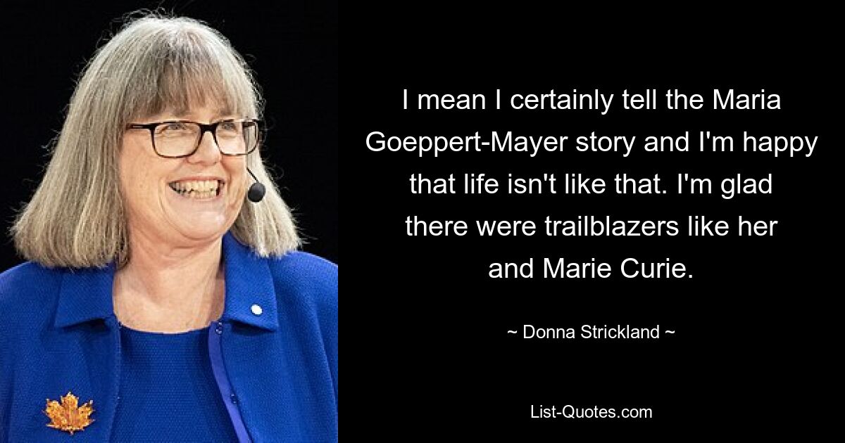 I mean I certainly tell the Maria Goeppert-Mayer story and I'm happy that life isn't like that. I'm glad there were trailblazers like her and Marie Curie. — © Donna Strickland