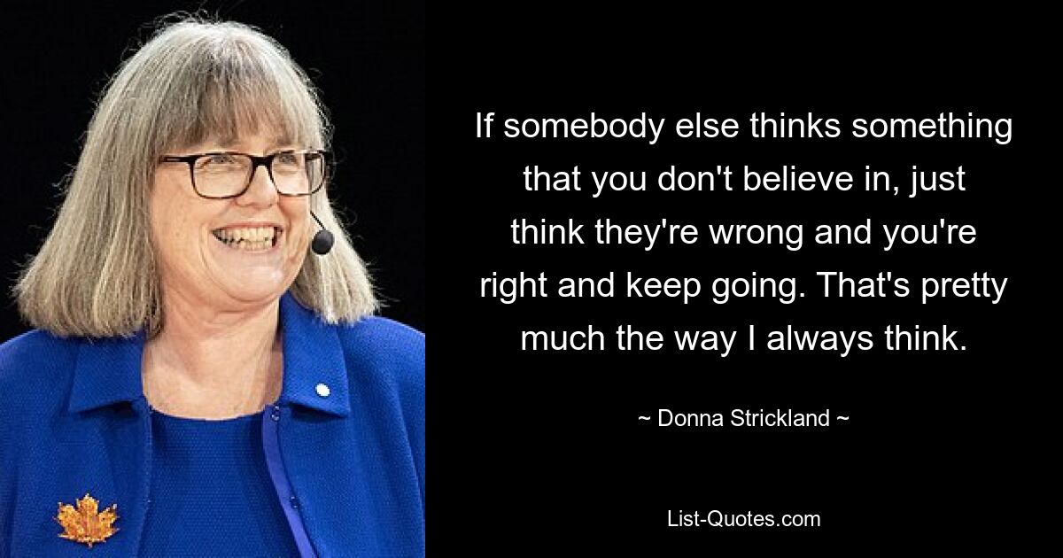 If somebody else thinks something that you don't believe in, just think they're wrong and you're right and keep going. That's pretty much the way I always think. — © Donna Strickland