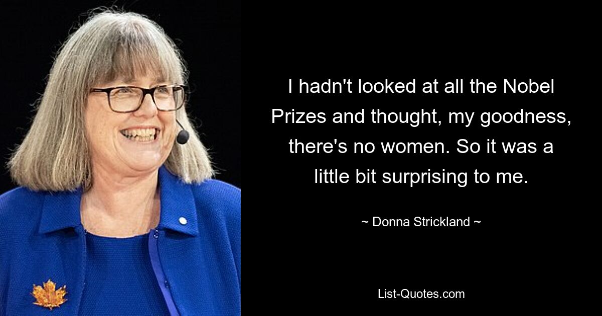 I hadn't looked at all the Nobel Prizes and thought, my goodness, there's no women. So it was a little bit surprising to me. — © Donna Strickland