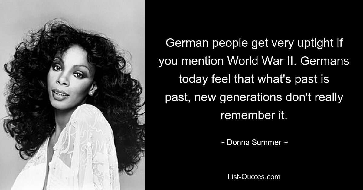 German people get very uptight if you mention World War II. Germans today feel that what's past is past, new generations don't really remember it. — © Donna Summer