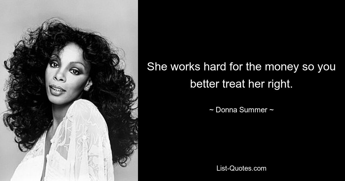 She works hard for the money so you better treat her right. — © Donna Summer