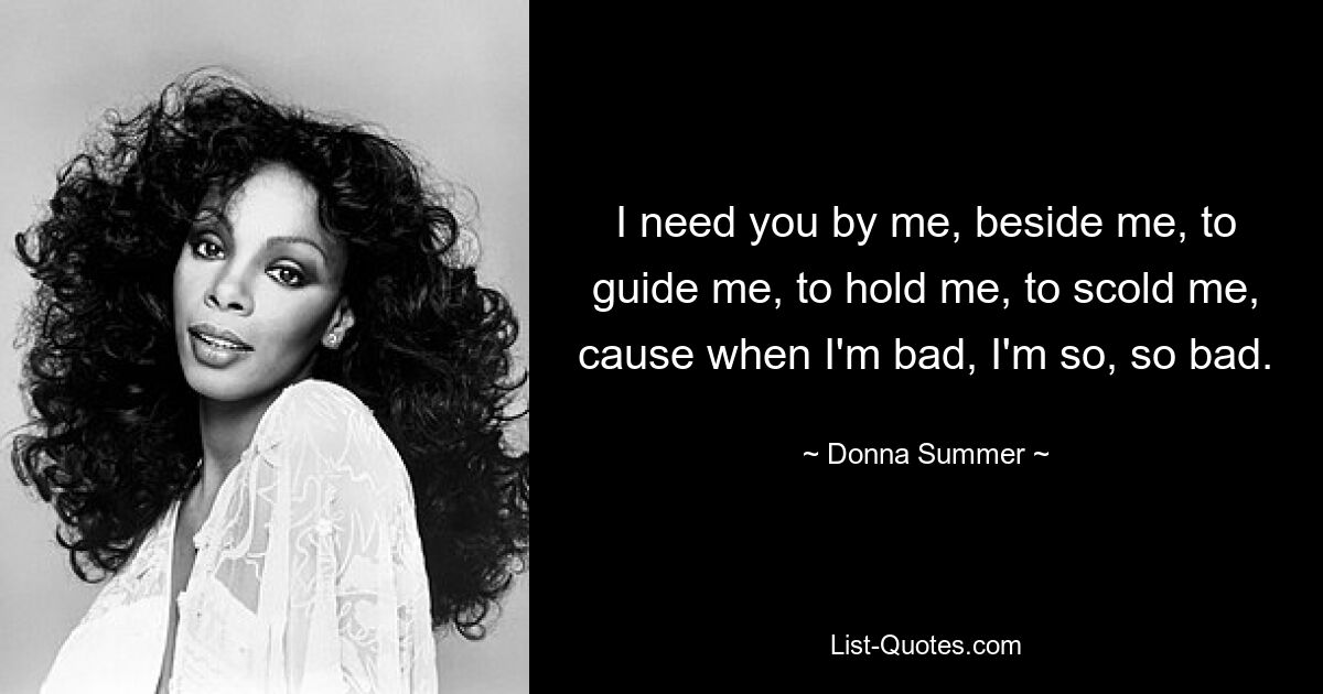 I need you by me, beside me, to guide me, to hold me, to scold me, cause when I'm bad, I'm so, so bad. — © Donna Summer