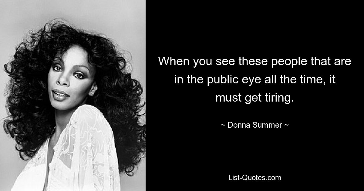 When you see these people that are in the public eye all the time, it must get tiring. — © Donna Summer