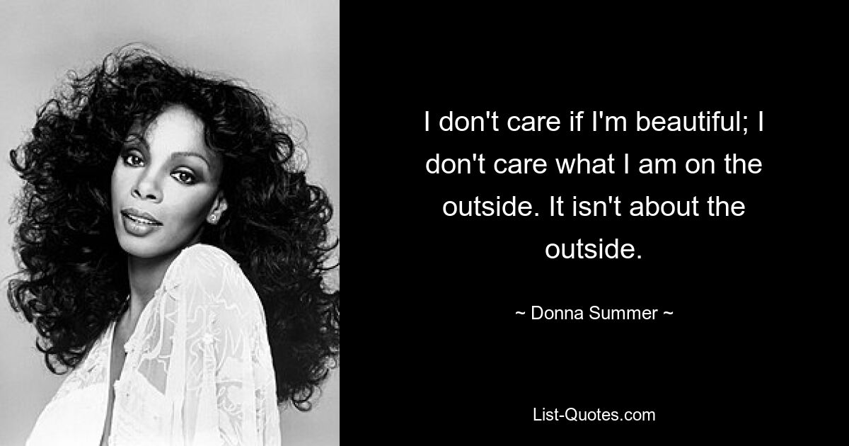 I don't care if I'm beautiful; I don't care what I am on the outside. It isn't about the outside. — © Donna Summer