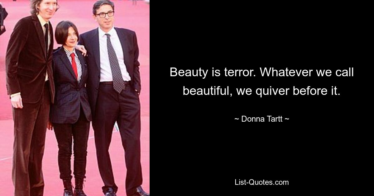 Beauty is terror. Whatever we call beautiful, we quiver before it. — © Donna Tartt