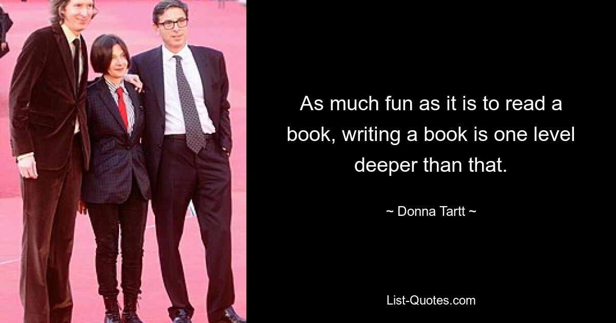 As much fun as it is to read a book, writing a book is one level deeper than that. — © Donna Tartt