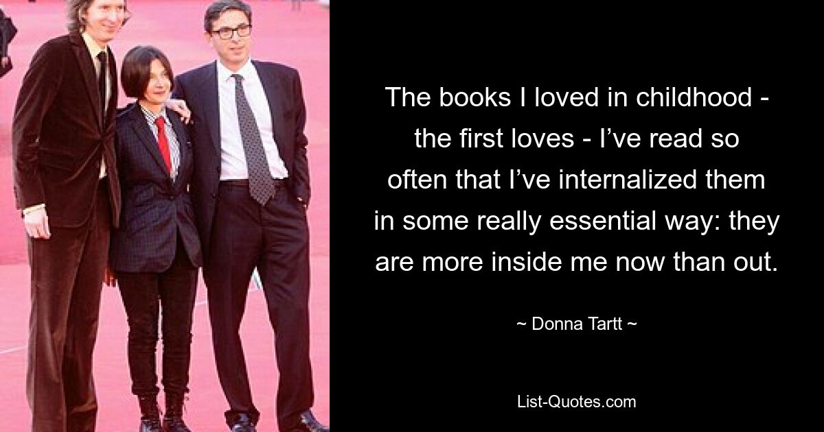 The books I loved in childhood - the first loves - I’ve read so often that I’ve internalized them in some really essential way: they are more inside me now than out. — © Donna Tartt