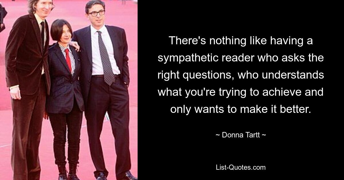 There's nothing like having a sympathetic reader who asks the right questions, who understands what you're trying to achieve and only wants to make it better. — © Donna Tartt