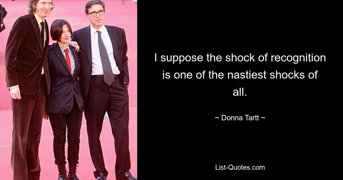 I suppose the shock of recognition is one of the nastiest shocks of all. — © Donna Tartt