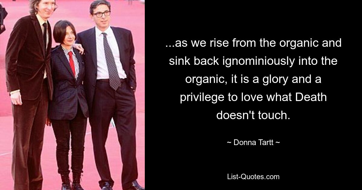 ...as we rise from the organic and sink back ignominiously into the organic, it is a glory and a privilege to love what Death doesn't touch. — © Donna Tartt