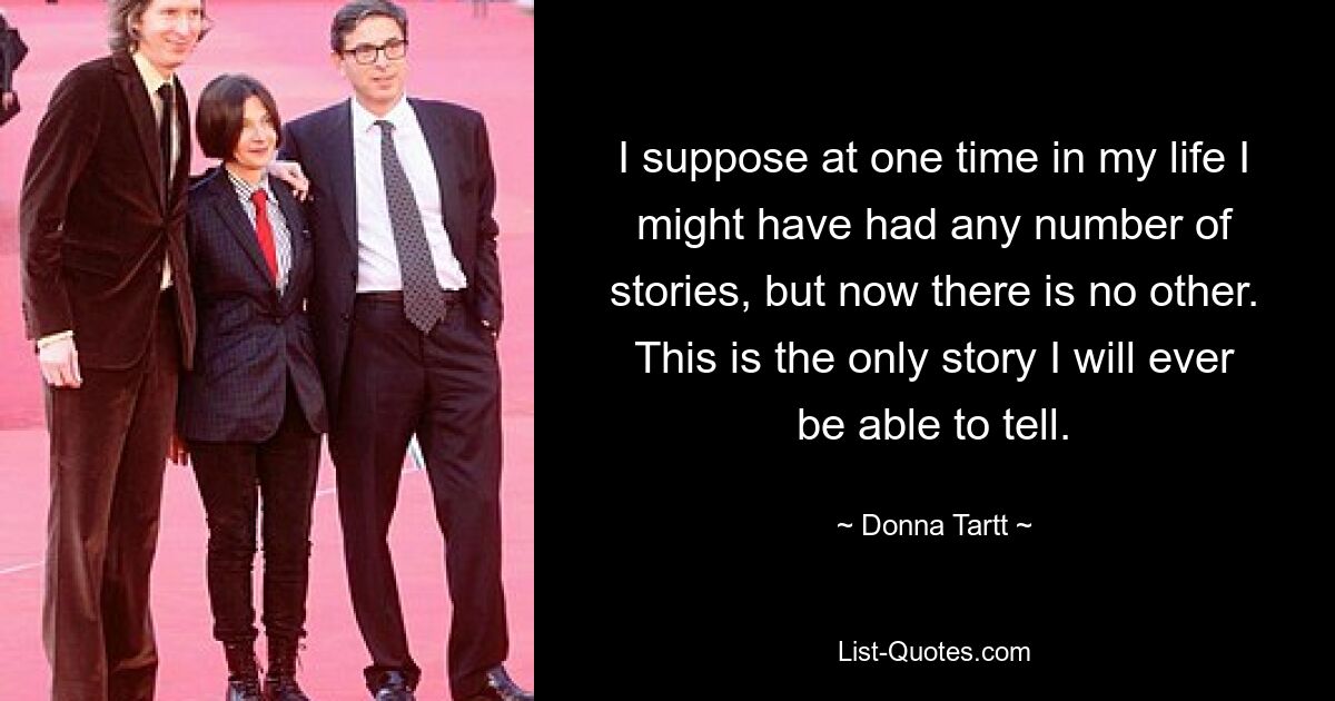 I suppose at one time in my life I might have had any number of stories, but now there is no other. This is the only story I will ever be able to tell. — © Donna Tartt