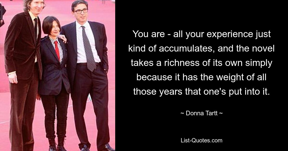 You are - all your experience just kind of accumulates, and the novel takes a richness of its own simply because it has the weight of all those years that one's put into it. — © Donna Tartt