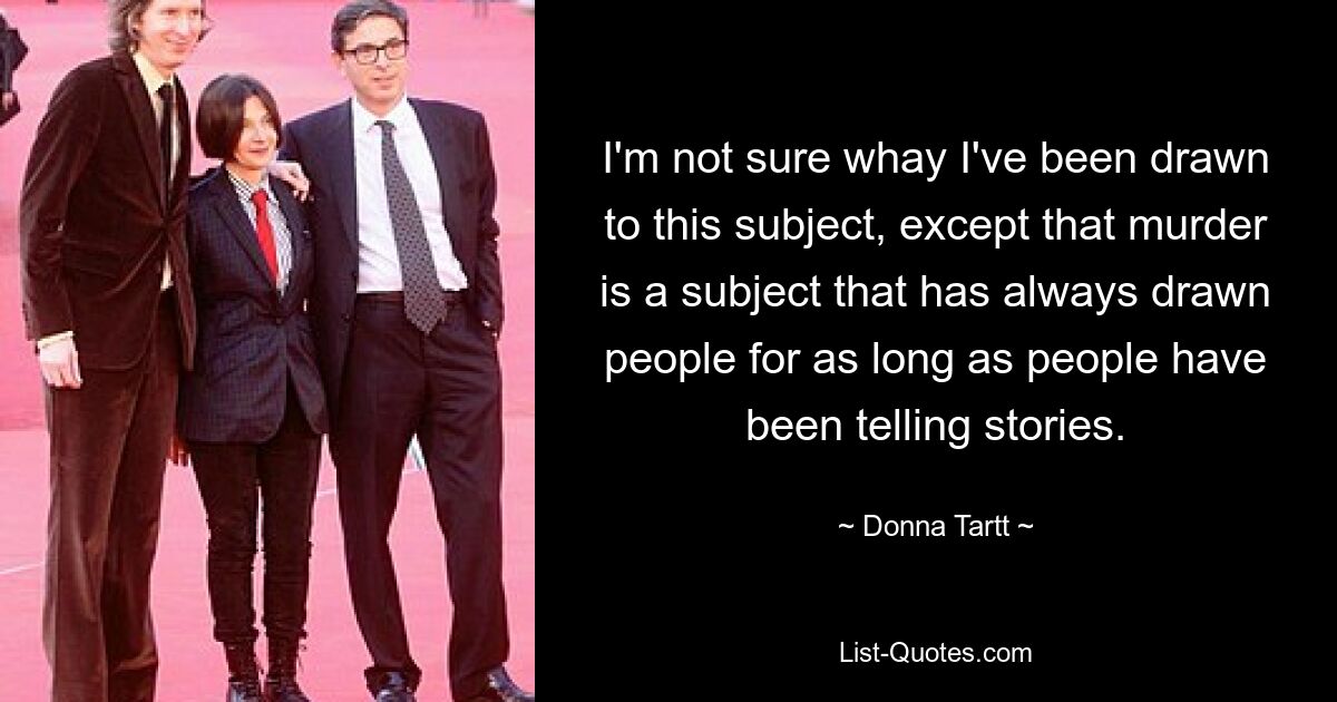 I'm not sure whay I've been drawn to this subject, except that murder is a subject that has always drawn people for as long as people have been telling stories. — © Donna Tartt