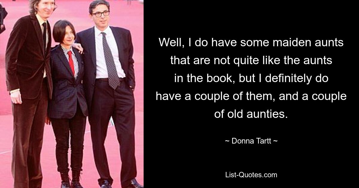 Well, I do have some maiden aunts that are not quite like the aunts in the book, but I definitely do have a couple of them, and a couple of old aunties. — © Donna Tartt