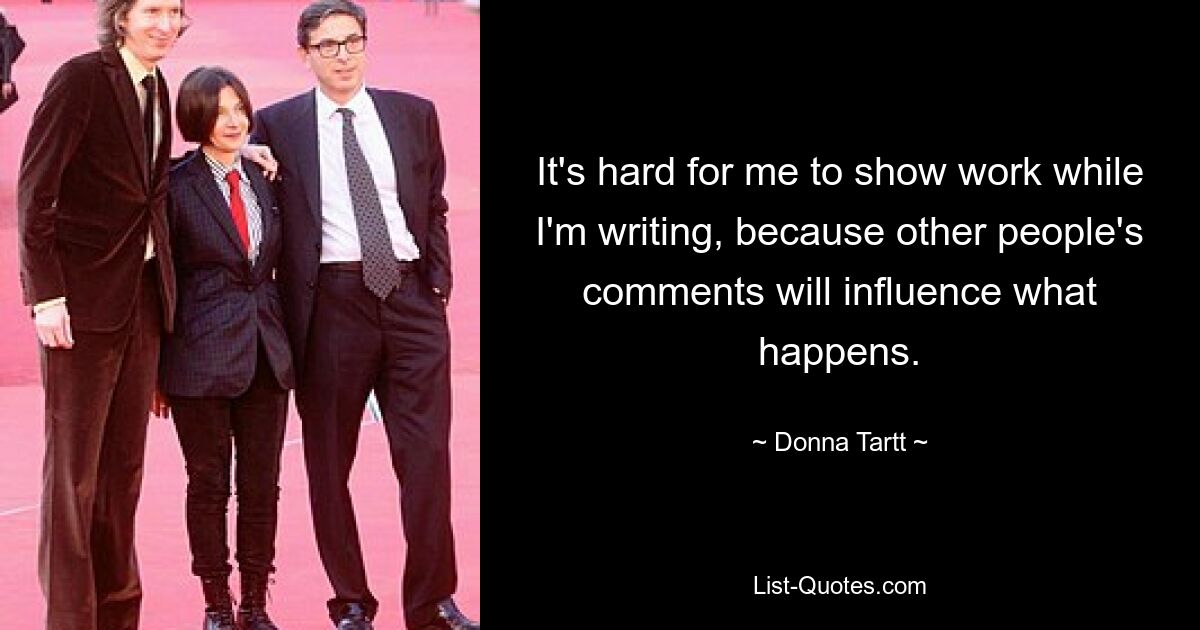 It's hard for me to show work while I'm writing, because other people's comments will influence what happens. — © Donna Tartt