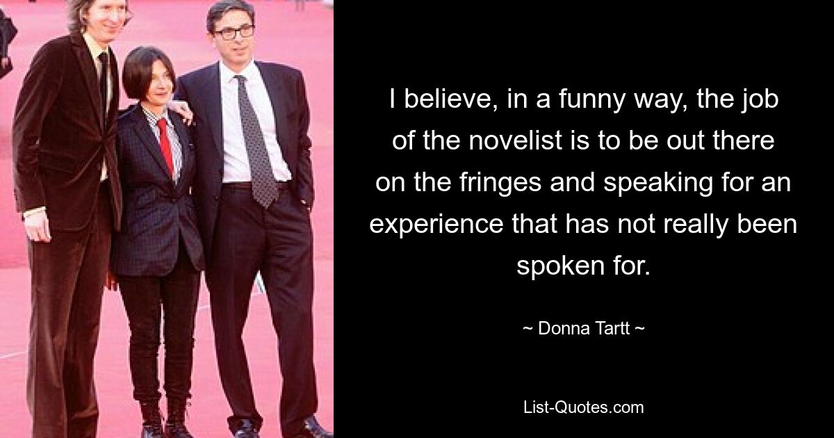 I believe, in a funny way, the job of the novelist is to be out there on the fringes and speaking for an experience that has not really been spoken for. — © Donna Tartt