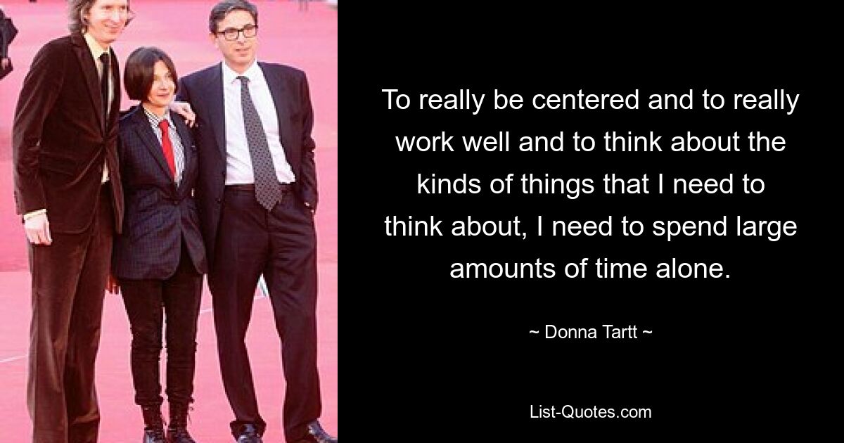 To really be centered and to really work well and to think about the kinds of things that I need to think about, I need to spend large amounts of time alone. — © Donna Tartt