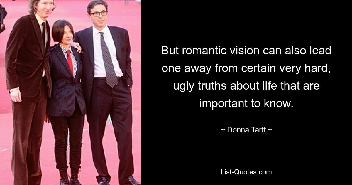 But romantic vision can also lead one away from certain very hard, ugly truths about life that are important to know. — © Donna Tartt