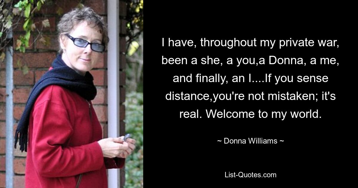 I have, throughout my private war, been a she, a you,a Donna, a me, and finally, an I....If you sense distance,you're not mistaken; it's real. Welcome to my world. — © Donna Williams