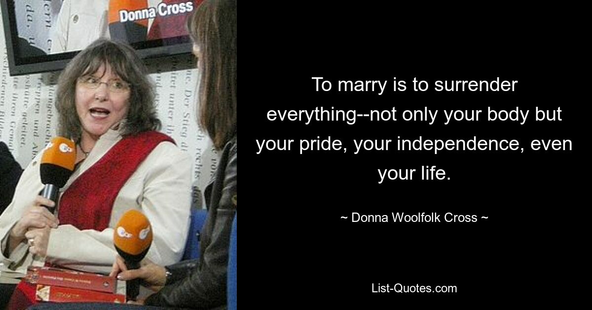 To marry is to surrender everything--not only your body but your pride, your independence, even your life. — © Donna Woolfolk Cross