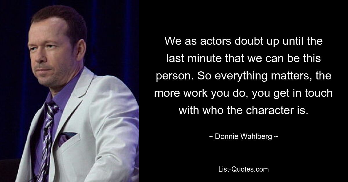 We as actors doubt up until the last minute that we can be this person. So everything matters, the more work you do, you get in touch with who the character is. — © Donnie Wahlberg