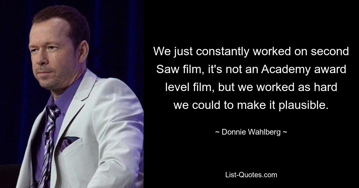 We just constantly worked on second Saw film, it's not an Academy award level film, but we worked as hard we could to make it plausible. — © Donnie Wahlberg