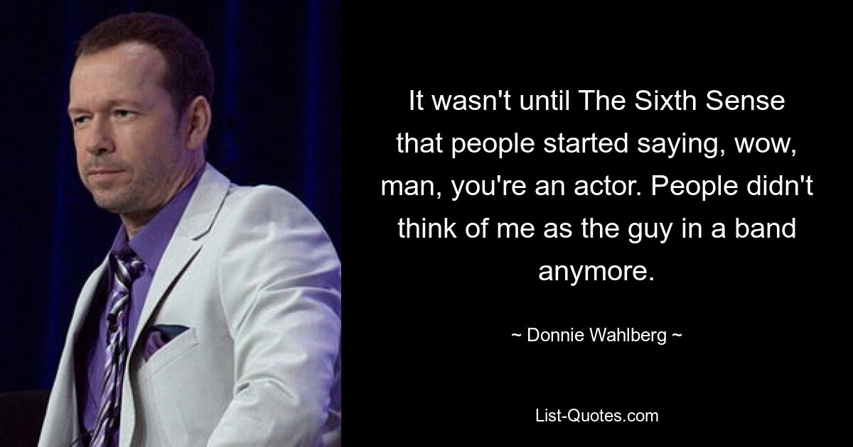 It wasn't until The Sixth Sense that people started saying, wow, man, you're an actor. People didn't think of me as the guy in a band anymore. — © Donnie Wahlberg