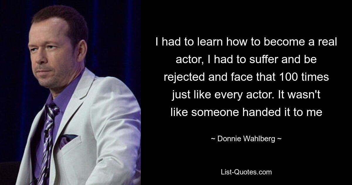 I had to learn how to become a real actor, I had to suffer and be rejected and face that 100 times just like every actor. It wasn't like someone handed it to me — © Donnie Wahlberg