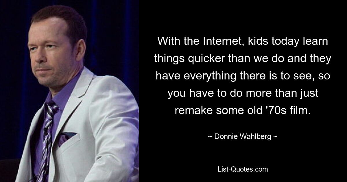 With the Internet, kids today learn things quicker than we do and they have everything there is to see, so you have to do more than just remake some old '70s film. — © Donnie Wahlberg