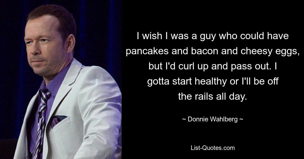 I wish I was a guy who could have pancakes and bacon and cheesy eggs, but I'd curl up and pass out. I gotta start healthy or I'll be off the rails all day. — © Donnie Wahlberg