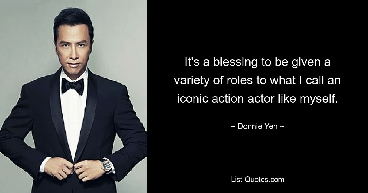 It's a blessing to be given a variety of roles to what I call an iconic action actor like myself. — © Donnie Yen