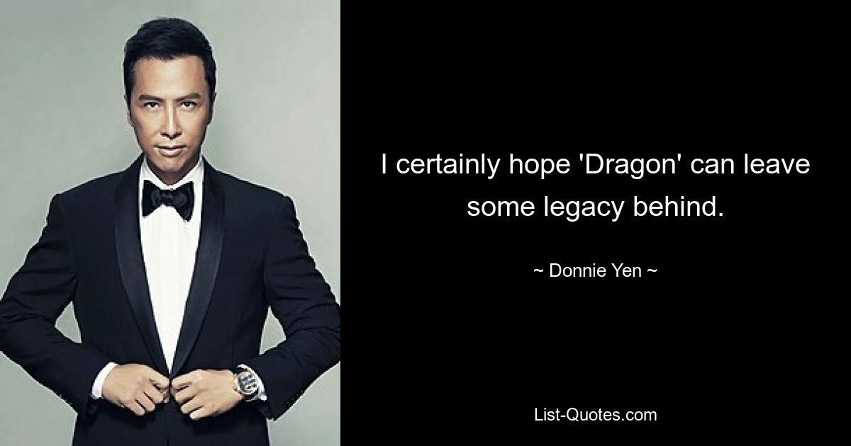 I certainly hope 'Dragon' can leave some legacy behind. — © Donnie Yen