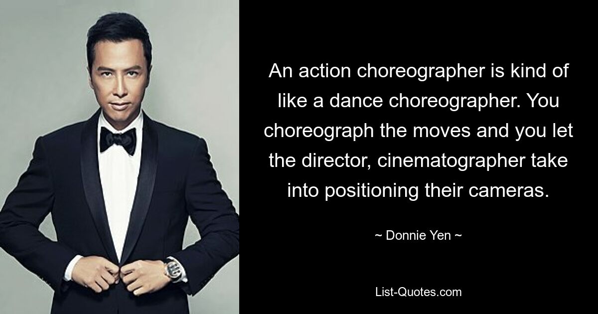 An action choreographer is kind of like a dance choreographer. You choreograph the moves and you let the director, cinematographer take into positioning their cameras. — © Donnie Yen