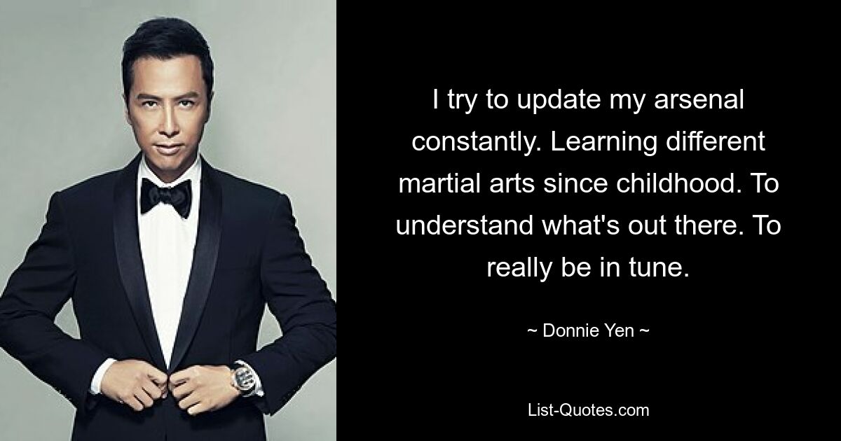 I try to update my arsenal constantly. Learning different martial arts since childhood. To understand what's out there. To really be in tune. — © Donnie Yen