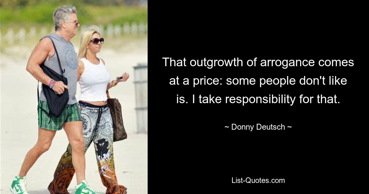 That outgrowth of arrogance comes at a price: some people don't like is. I take responsibility for that. — © Donny Deutsch