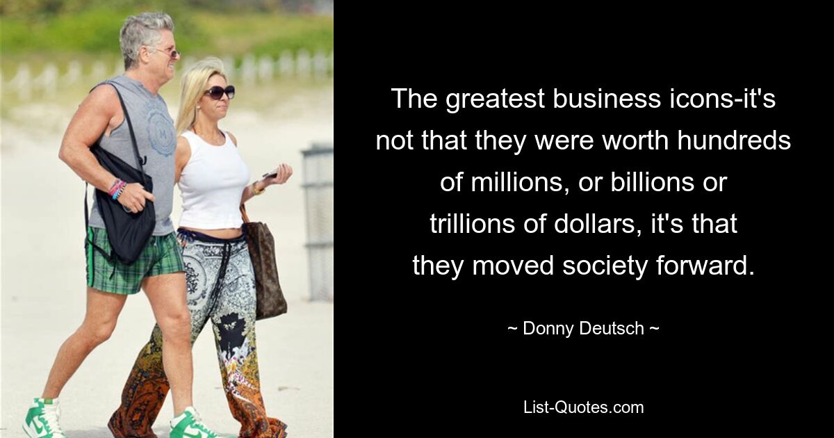 The greatest business icons-it's not that they were worth hundreds of millions, or billions or trillions of dollars, it's that they moved society forward. — © Donny Deutsch