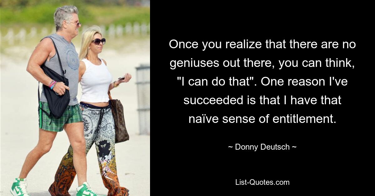 Once you realize that there are no geniuses out there, you can think, "I can do that". One reason I've succeeded is that I have that naïve sense of entitlement. — © Donny Deutsch