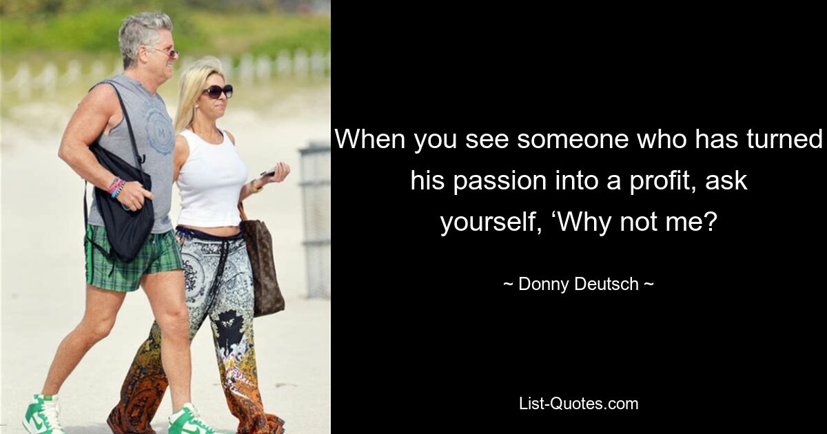 When you see someone who has turned his passion into a profit, ask yourself, ‘Why not me? — © Donny Deutsch