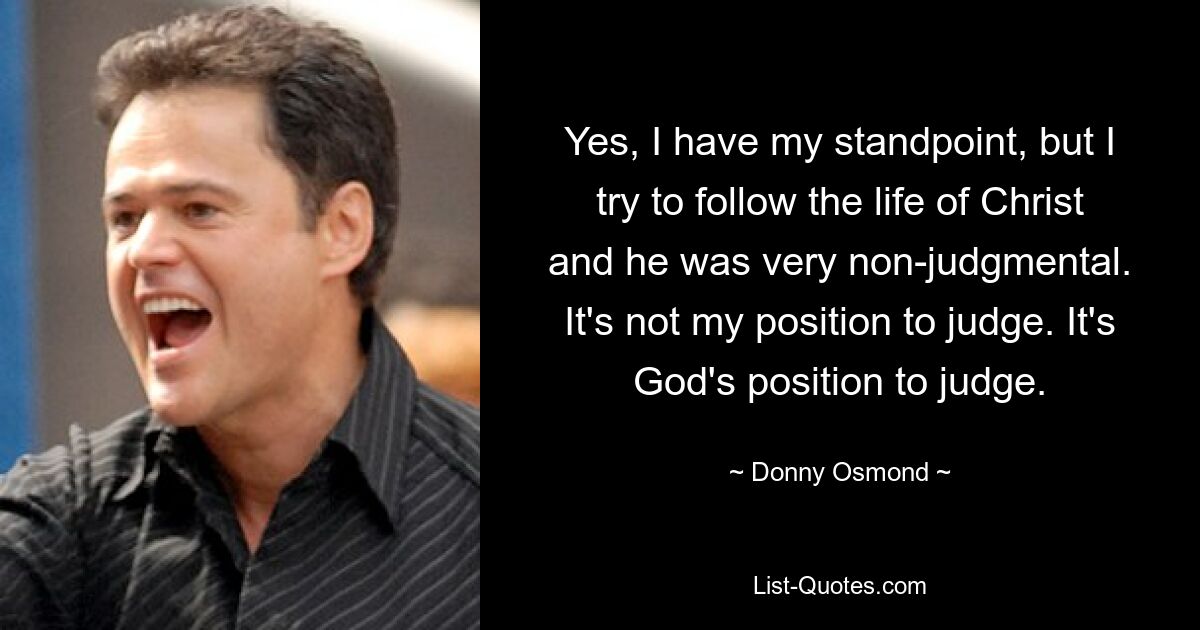 Yes, I have my standpoint, but I try to follow the life of Christ and he was very non-judgmental. It's not my position to judge. It's God's position to judge. — © Donny Osmond